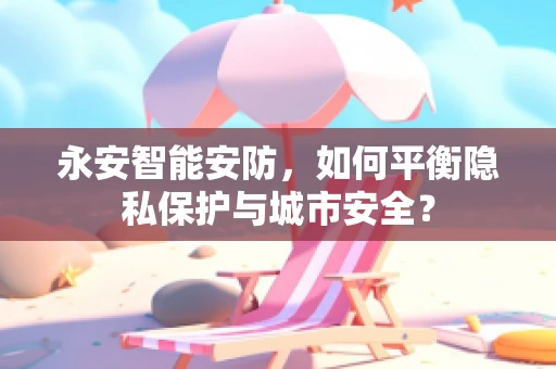 永安智能安防，如何平衡隐私保护与城市安全？