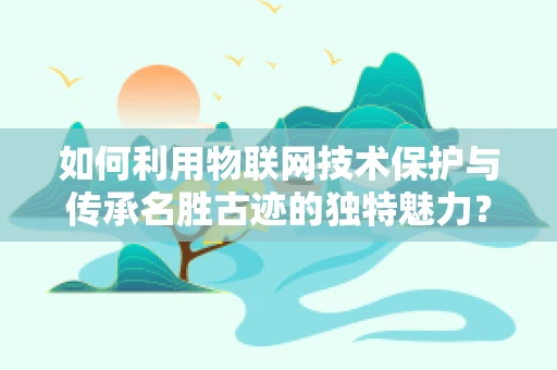 如何利用物联网技术保护与传承名胜古迹的独特魅力？