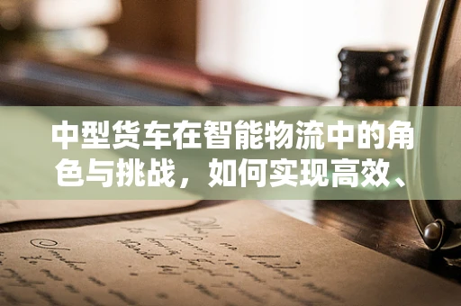中型货车在智能物流中的角色与挑战，如何实现高效、安全的运输？