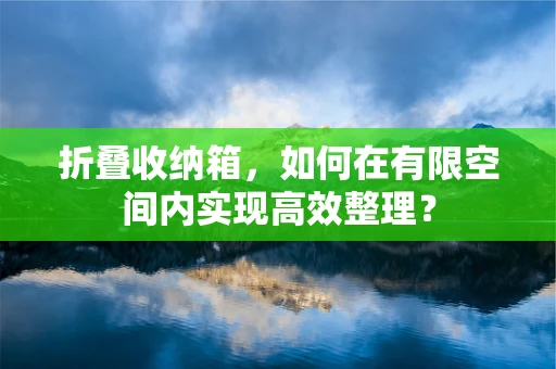 折叠收纳箱，如何在有限空间内实现高效整理？