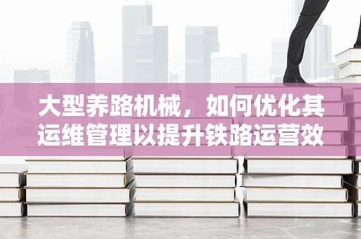 大型养路机械，如何优化其运维管理以提升铁路运营效率？