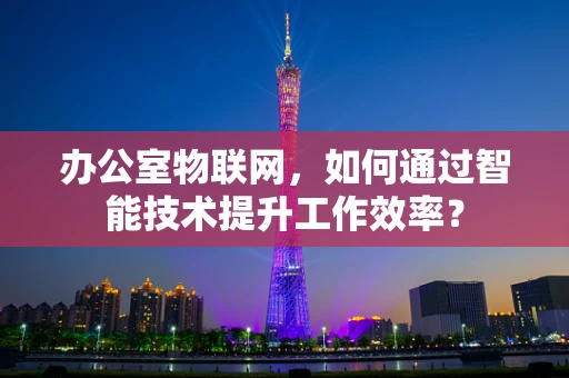 办公室物联网，如何通过智能技术提升工作效率？