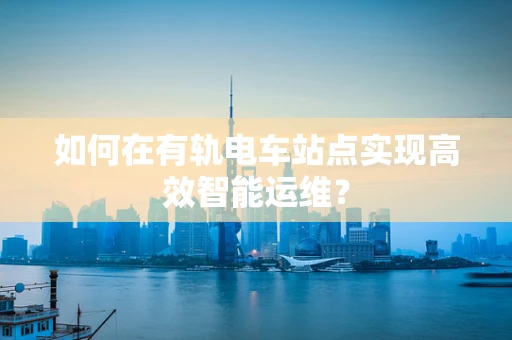 如何在有轨电车站点实现高效智能运维？