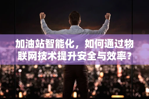 加油站智能化，如何通过物联网技术提升安全与效率？