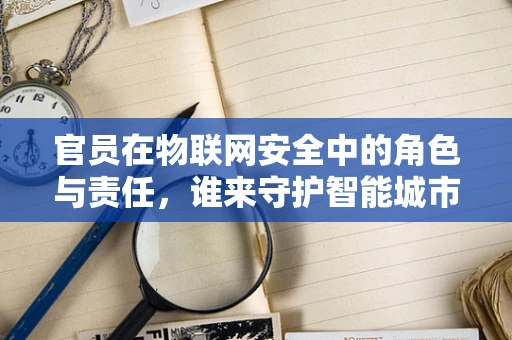 官员在物联网安全中的角色与责任，谁来守护智能城市的‘大脑’？