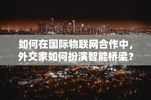 如何在国际物联网合作中，外交家如何扮演智能桥梁？