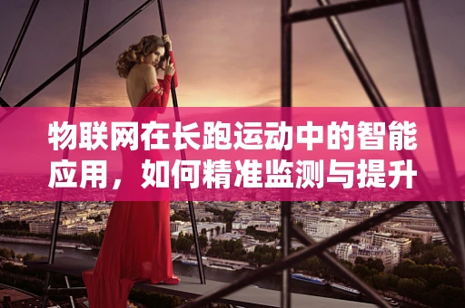 物联网在长跑运动中的智能应用，如何精准监测与提升长跑体验？