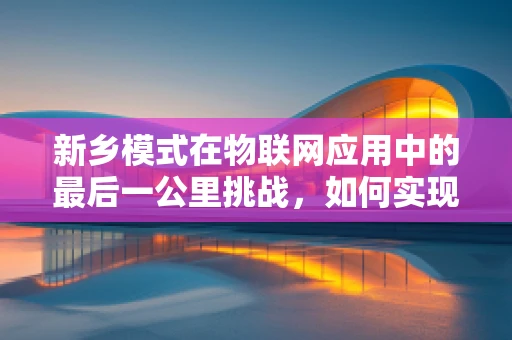 新乡模式在物联网应用中的最后一公里挑战，如何实现高效部署与持续优化？