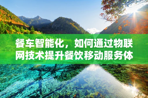 餐车智能化，如何通过物联网技术提升餐饮移动服务体验？