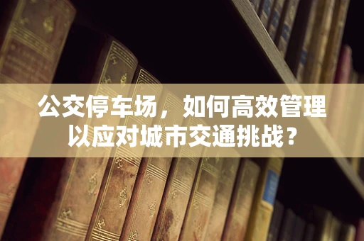 公交停车场，如何高效管理以应对城市交通挑战？