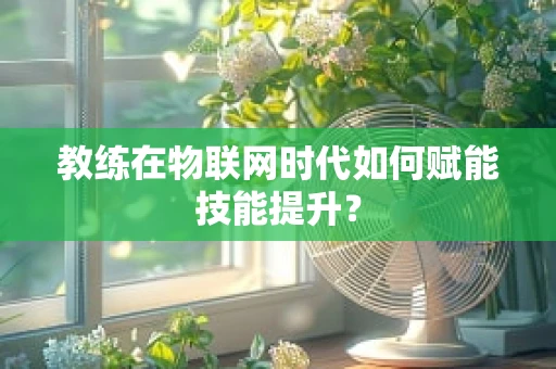教练在物联网时代如何赋能技能提升？