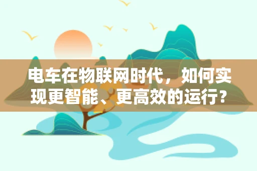 电车在物联网时代，如何实现更智能、更高效的运行？