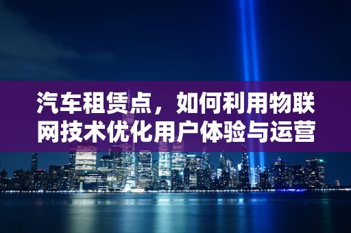 汽车租赁点，如何利用物联网技术优化用户体验与运营效率？