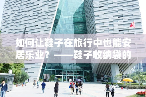 如何让鞋子在旅行中也能安居乐业？——鞋子收纳袋的智慧选择