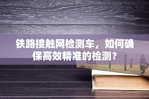 铁路接触网检测车，如何确保高效精准的检测？