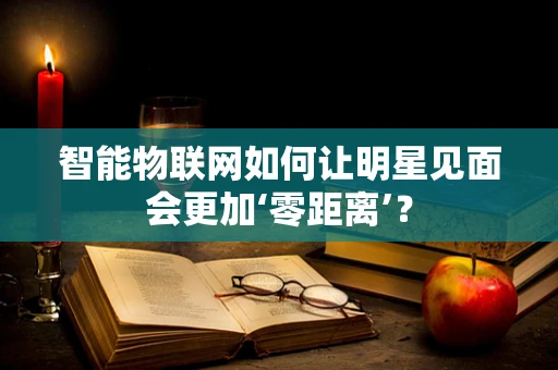 智能物联网如何让明星见面会更加‘零距离’？