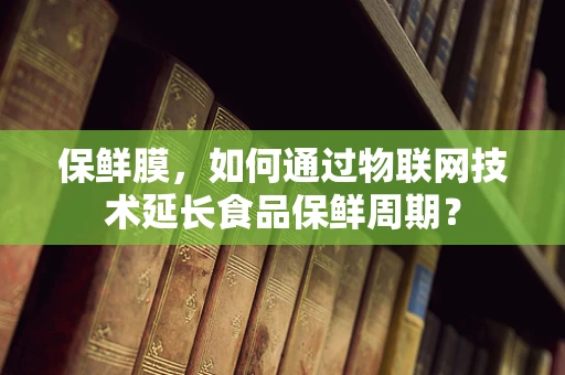 保鲜膜，如何通过物联网技术延长食品保鲜周期？