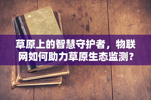 草原上的智慧守护者，物联网如何助力草原生态监测？