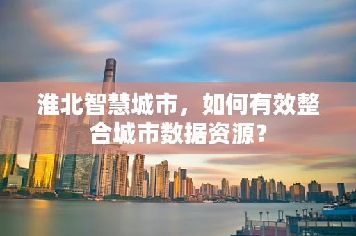 淮北智慧城市，如何有效整合城市数据资源？
