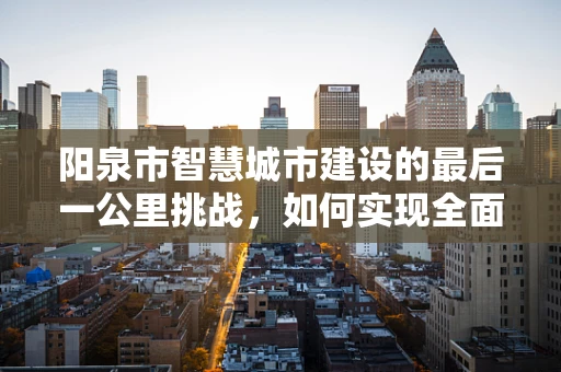阳泉市智慧城市建设的最后一公里挑战，如何实现全面感知与精准服务？