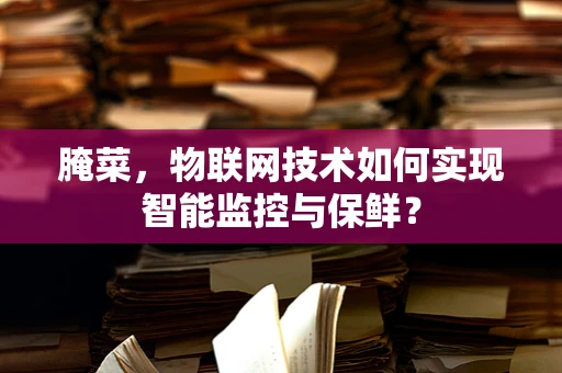 腌菜，物联网技术如何实现智能监控与保鲜？
