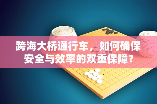 跨海大桥通行车，如何确保安全与效率的双重保障？