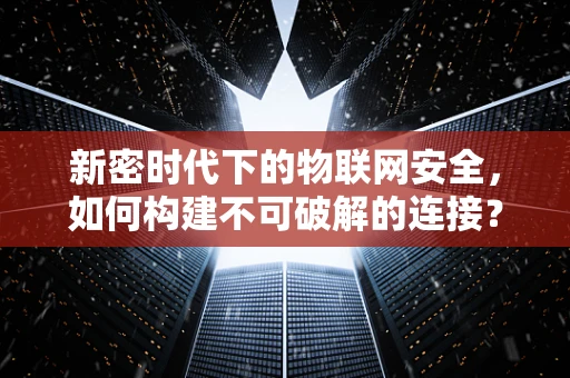 新密时代下的物联网安全，如何构建不可破解的连接？
