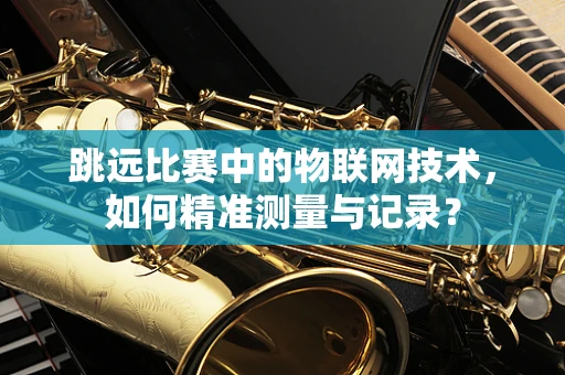 跳远比赛中的物联网技术，如何精准测量与记录？