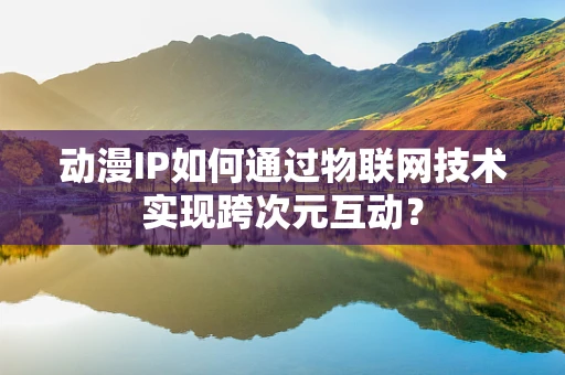 动漫IP如何通过物联网技术实现跨次元互动？