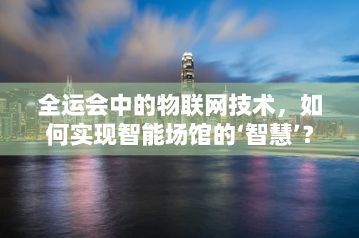 全运会中的物联网技术，如何实现智能场馆的‘智慧’？