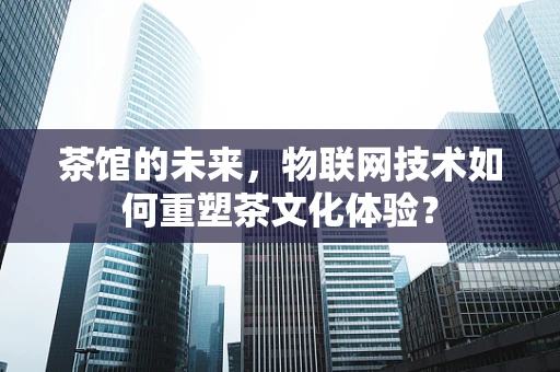 茶馆的未来，物联网技术如何重塑茶文化体验？