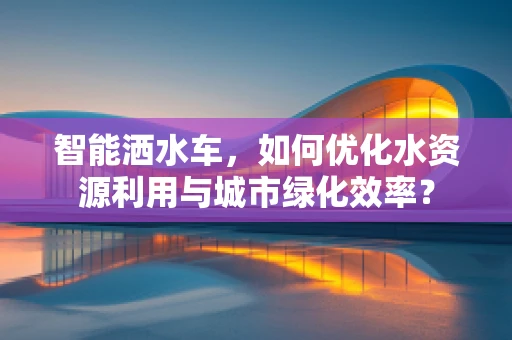 智能洒水车，如何优化水资源利用与城市绿化效率？