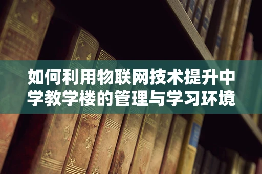 如何利用物联网技术提升中学教学楼的管理与学习环境？