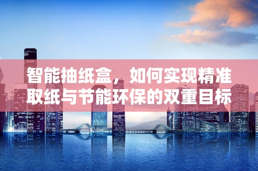 智能抽纸盒，如何实现精准取纸与节能环保的双重目标？