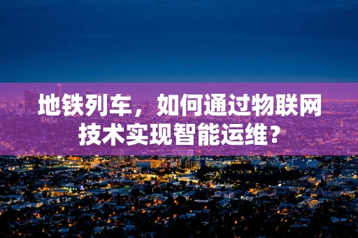 地铁列车，如何通过物联网技术实现智能运维？
