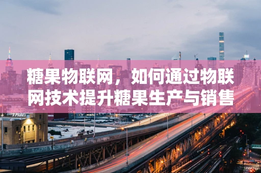 糖果物联网，如何通过物联网技术提升糖果生产与销售？
