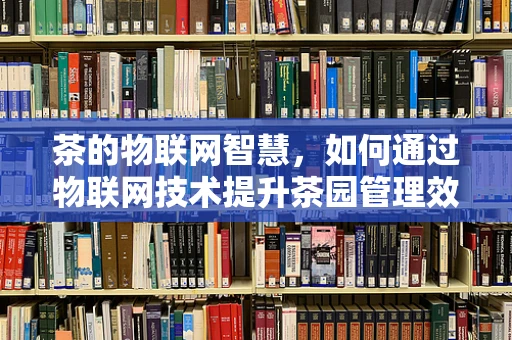 茶的物联网智慧，如何通过物联网技术提升茶园管理效率？