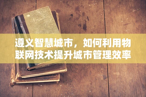 遵义智慧城市，如何利用物联网技术提升城市管理效率？