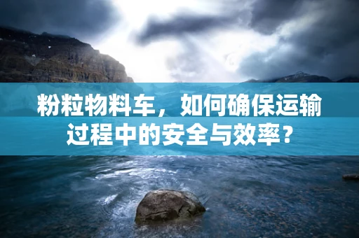 粉粒物料车，如何确保运输过程中的安全与效率？