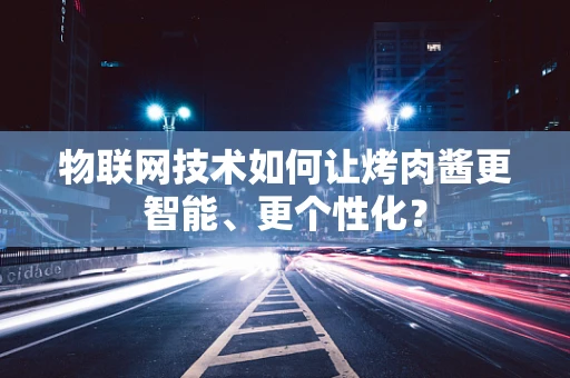 物联网技术如何让烤肉酱更智能、更个性化？