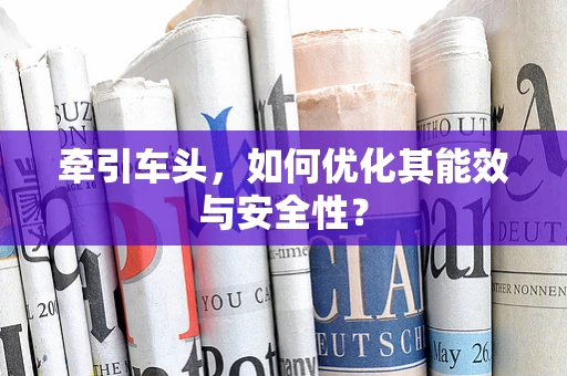 牵引车头，如何优化其能效与安全性？