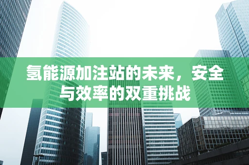 氢能源加注站的未来，安全与效率的双重挑战