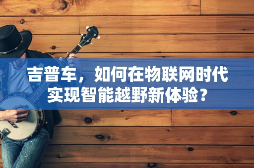 吉普车，如何在物联网时代实现智能越野新体验？
