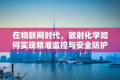 在物联网时代，放射化学如何实现精准监控与安全防护？