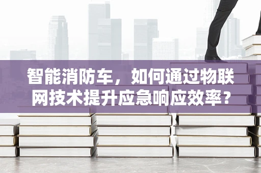 智能消防车，如何通过物联网技术提升应急响应效率？