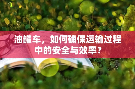 油罐车，如何确保运输过程中的安全与效率？