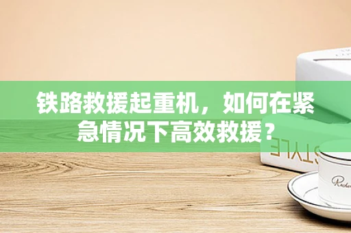 铁路救援起重机，如何在紧急情况下高效救援？