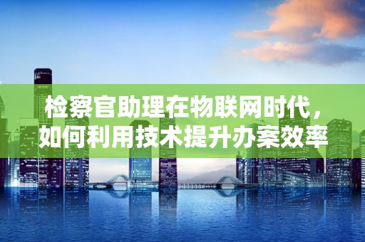 检察官助理在物联网时代，如何利用技术提升办案效率？