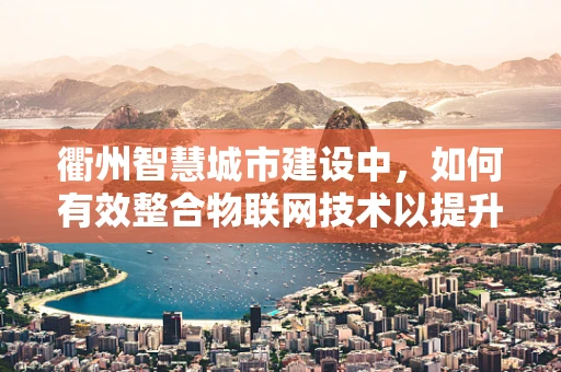 衢州智慧城市建设中，如何有效整合物联网技术以提升城市管理效率？