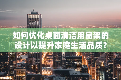 如何优化桌面清洁用品架的设计以提升家庭生活品质？